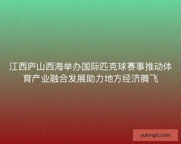 江西庐山西海举办国际匹克球赛事推动体育产业融合发展助力地方经济腾飞