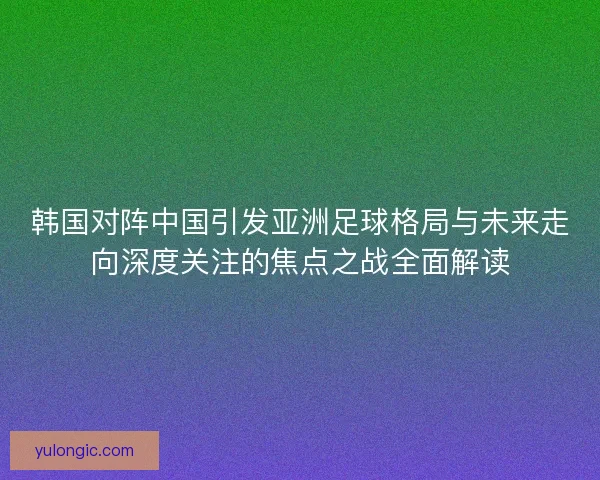 韩国对阵中国引发亚洲足球格局与未来走向深度关注的焦点之战全面解读