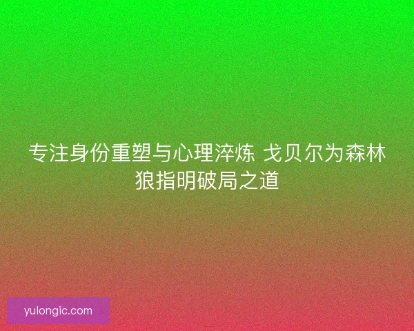 专注身份重塑与心理淬炼 戈贝尔为森林狼指明破局之道