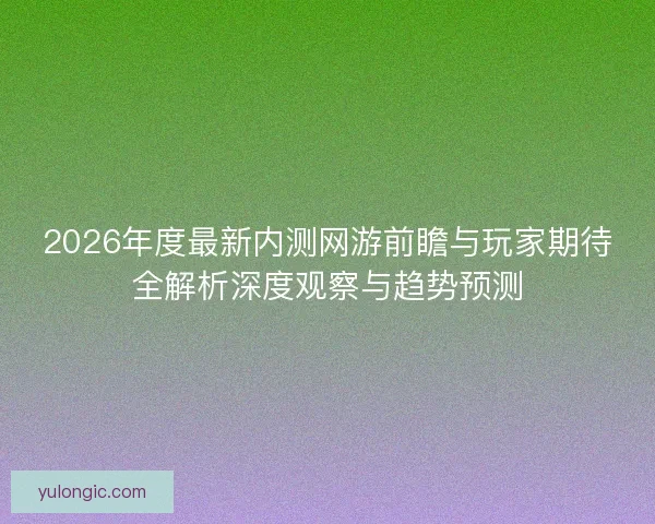 2026年度最新内测网游前瞻与玩家期待全解析深度观察与趋势预测