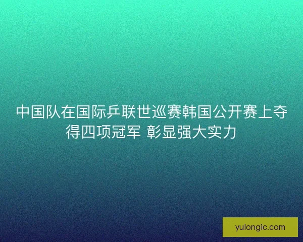 中国队在国际乒联世巡赛韩国公开赛上夺得四项冠军 彰显强大实力
