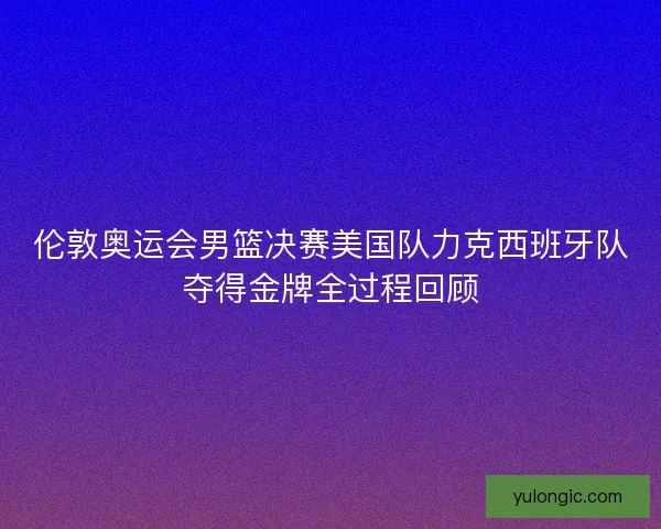 伦敦奥运会男篮决赛美国队力克西班牙队夺得金牌全过程回顾