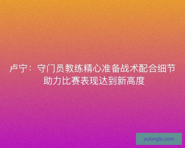 卢宁：守门员教练精心准备战术配合细节 助力比赛表现达到新高度