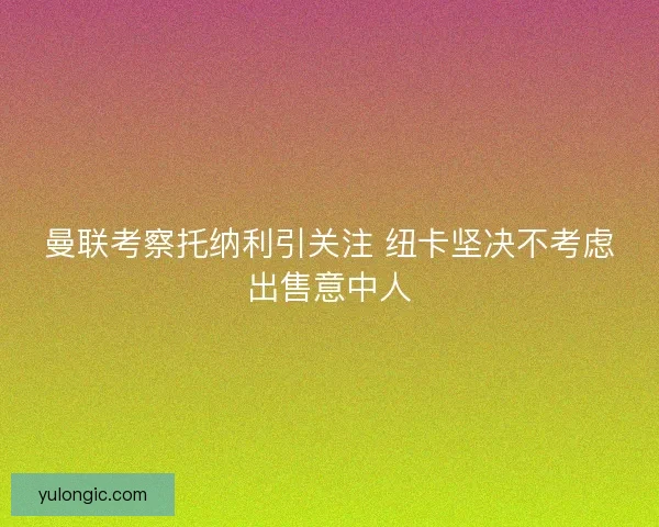 曼联考察托纳利引关注 纽卡坚决不考虑出售意中人
