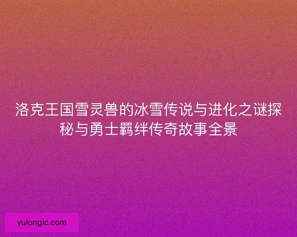 洛克王国雪灵兽的冰雪传说与进化之谜探秘与勇士羁绊传奇故事全景