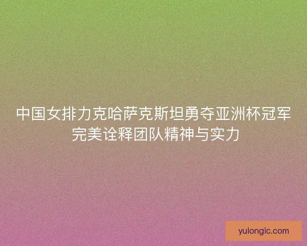 中国女排力克哈萨克斯坦勇夺亚洲杯冠军 完美诠释团队精神与实力