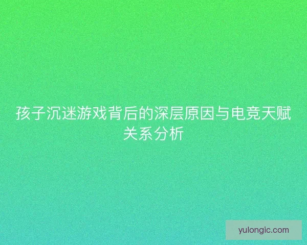 孩子沉迷游戏背后的深层原因与电竞天赋关系分析