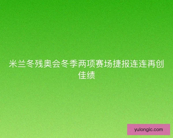 米兰冬残奥会冬季两项赛场捷报连连再创佳绩