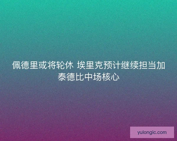 佩德里或将轮休 埃里克预计继续担当加泰德比中场核心