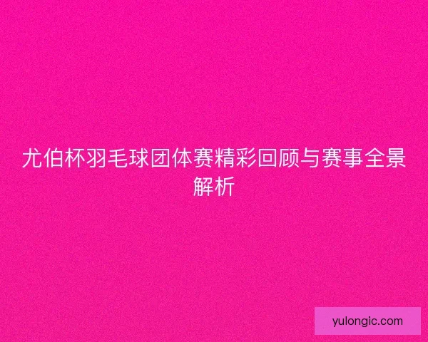 尤伯杯羽毛球团体赛精彩回顾与赛事全景解析