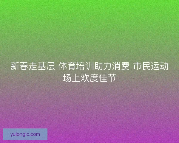 新春走基层 体育培训助力消费 市民运动场上欢度佳节