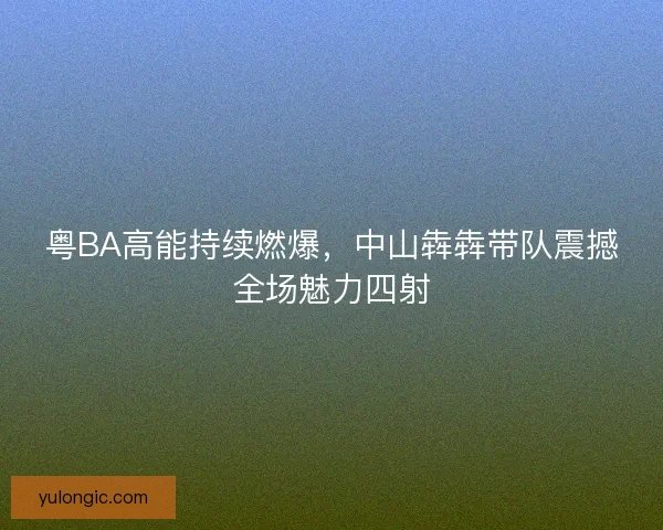 粤BA高能持续燃爆，中山犇犇带队震撼全场魅力四射