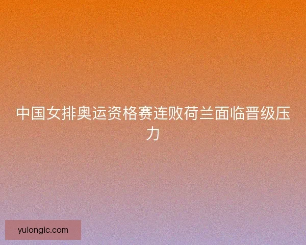 中国女排奥运资格赛连败荷兰面临晋级压力
