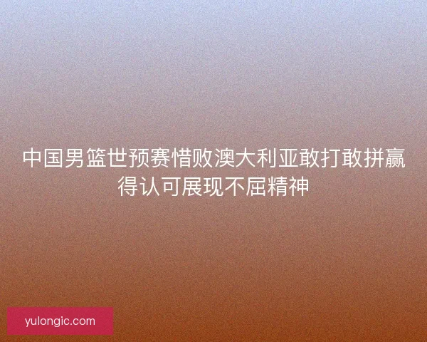 中国男篮世预赛惜败澳大利亚敢打敢拼赢得认可展现不屈精神