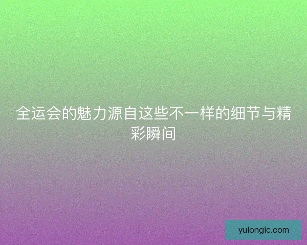 全运会的魅力源自这些不一样的细节与精彩瞬间