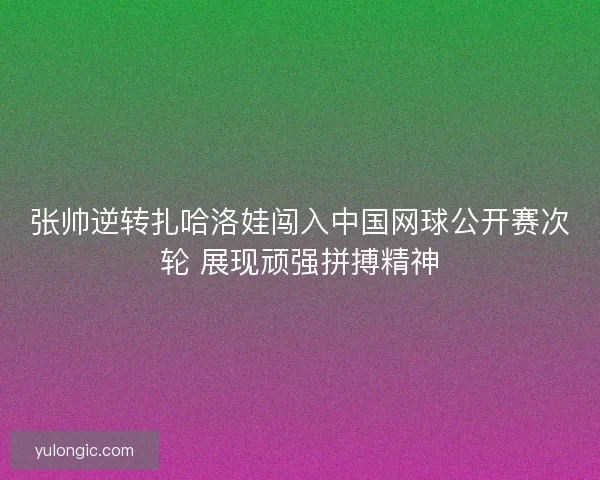 张帅逆转扎哈洛娃闯入中国网球公开赛次轮 展现顽强拼搏精神