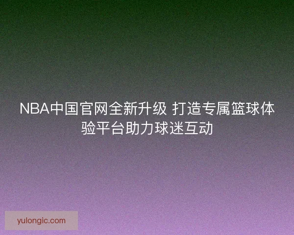 NBA中国官网全新升级 打造专属篮球体验平台助力球迷互动