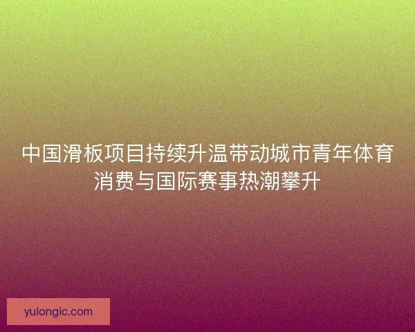 中国滑板项目持续升温带动城市青年体育消费与国际赛事热潮攀升