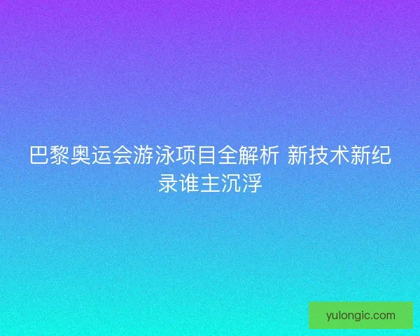 巴黎奥运会游泳项目全解析 新技术新纪录谁主沉浮