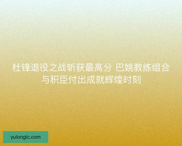 杜锋退役之战斩获最高分 巴姚教练组合与积臣付出成就辉煌时刻